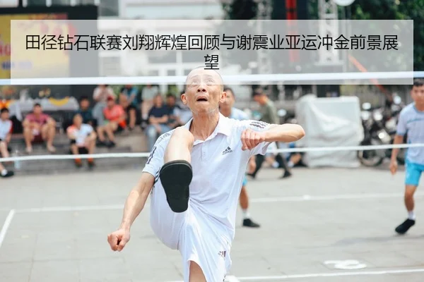 田径钻石联赛刘翔辉煌回顾与谢震业亚运冲金前景展望