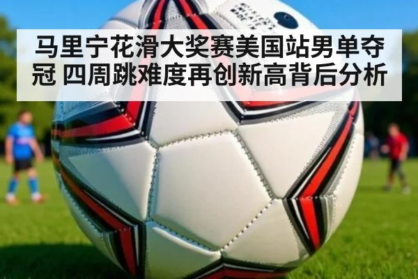 马里宁花滑大奖赛美国站男单夺冠 四周跳难度再创新高背后分析